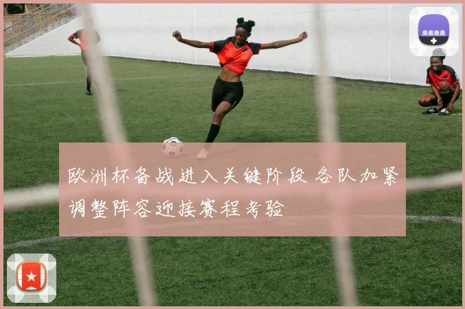 欧洲杯备战进入关键阶段 各队加紧调整阵容迎接赛程考验