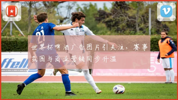 世界杯啤酒广告图片引关注,赛事氛围与商业营销同步升温