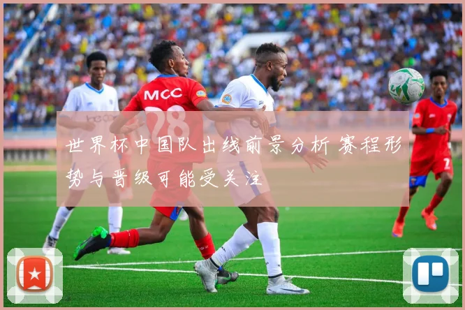 世界杯中国队出线前景分析 赛程形势与晋级可能受关注